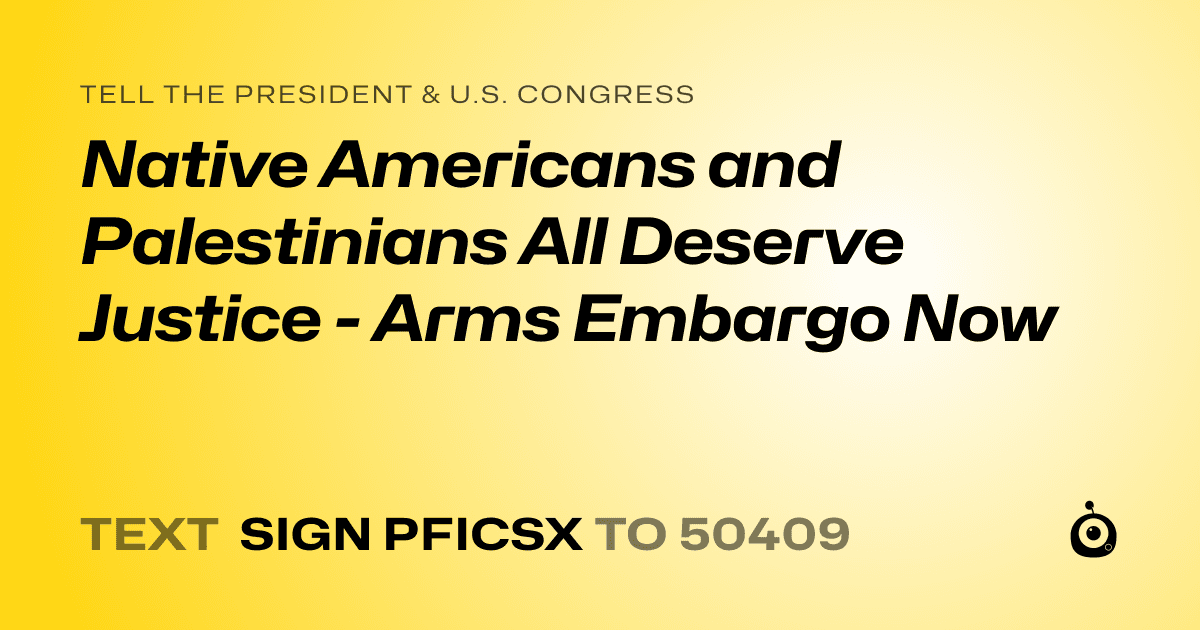 A shareable card that reads "tell the President & U.S. Congress: Native Americans and Palestinians All Deserve Justice - Arms Embargo Now" followed by "text sign PFICSX to 50409"