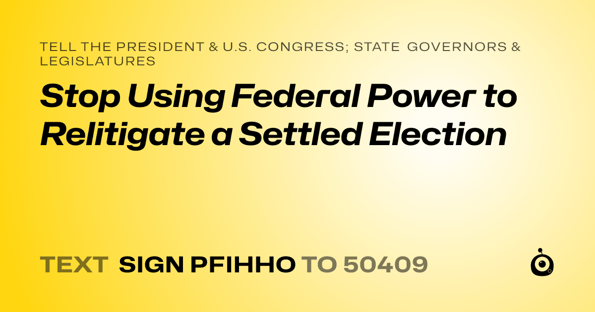 A shareable card that reads "tell the President & U.S. Congress; State Governors & Legislatures: Stop Using Federal Power to Relitigate a Settled Election" followed by "text sign PFIHHO to 50409"