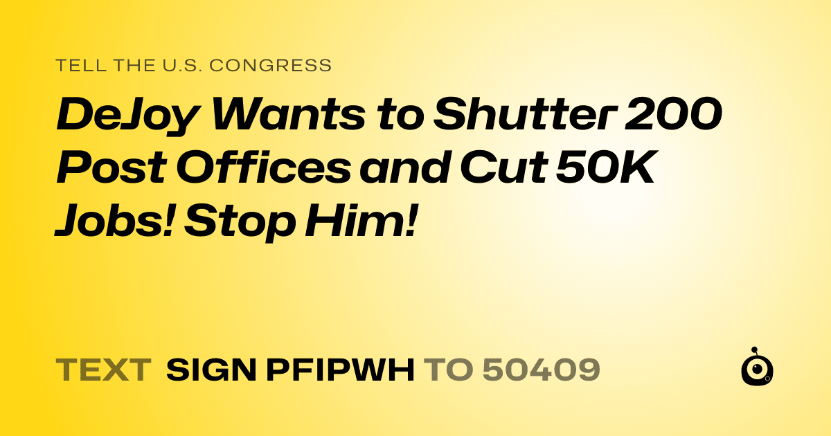 A shareable card that reads "tell the U.S. Congress: DeJoy Wants to Shutter 200 Post Offices and Cut 50K Jobs! Stop Him!" followed by "text sign PFIPWH to 50409"