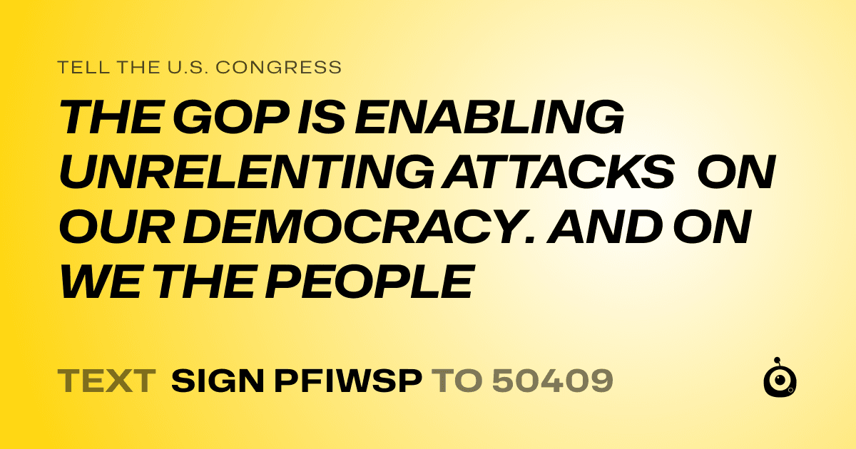 A shareable card that reads "tell the U.S. Congress: THE GOP IS ENABLING UNRELENTING ATTACKS ON OUR DEMOCRACY. AND ON WE THE PEOPLE" followed by "text sign PFIWSP to 50409"