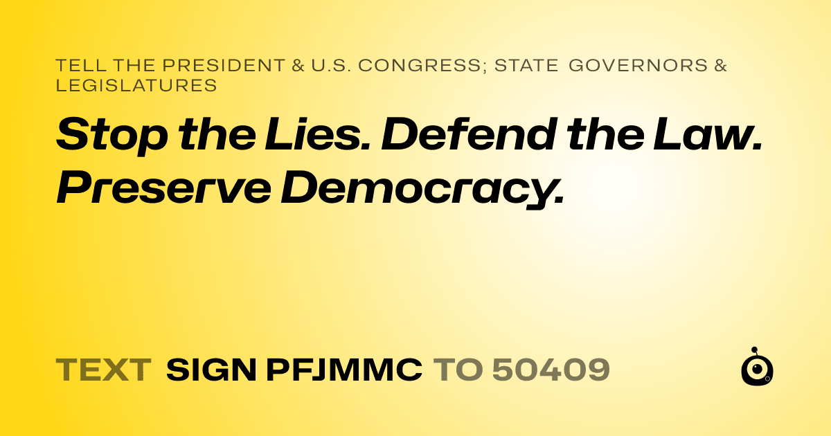 A shareable card that reads "tell the President & U.S. Congress; State Governors & Legislatures: Stop the Lies. Defend the Law. Preserve Democracy." followed by "text sign PFJMMC to 50409"