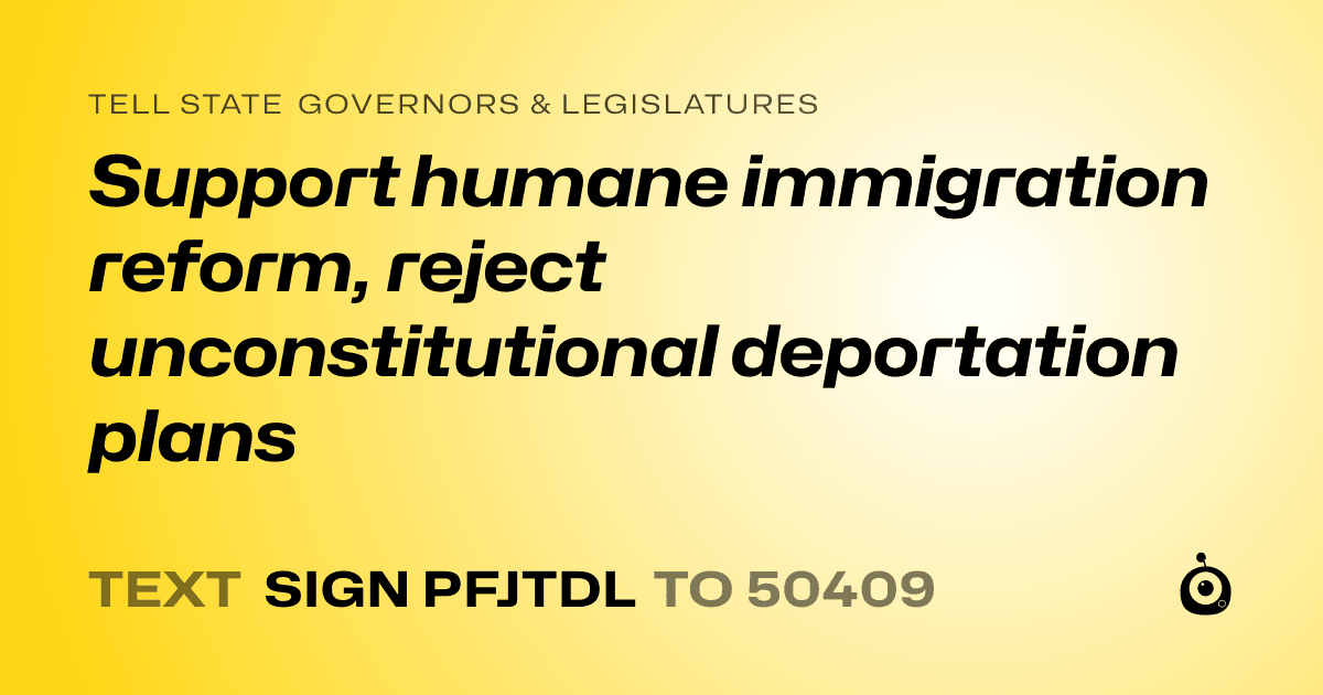 A shareable card that reads "tell State Governors & Legislatures: Support humane immigration reform, reject unconstitutional deportation plans" followed by "text sign PFJTDL to 50409"