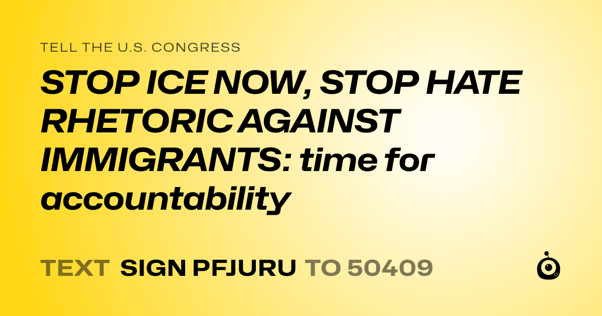 A shareable card that reads "tell the U.S. Congress: STOP ICE NOW, STOP HATE RHETORIC AGAINST IMMIGRANTS: time for accountability" followed by "text sign PFJURU to 50409"