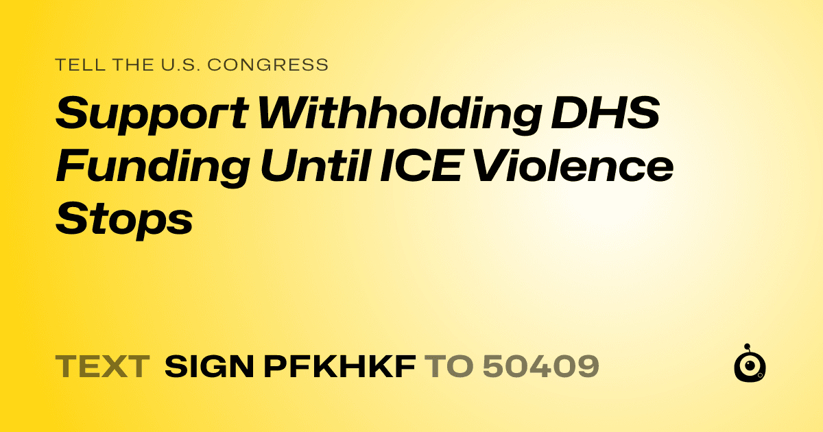 A shareable card that reads "tell the U.S. Congress: Support Withholding DHS Funding Until ICE Violence Stops" followed by "text sign PFKHKF to 50409"