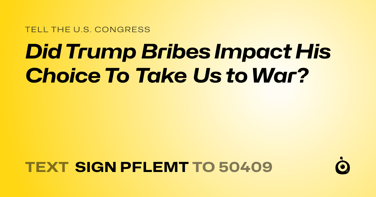 A shareable card that reads "tell the U.S. Congress: Did Trump Bribes Impact His Choice To Take Us to War?" followed by "text sign PFLEMT to 50409"