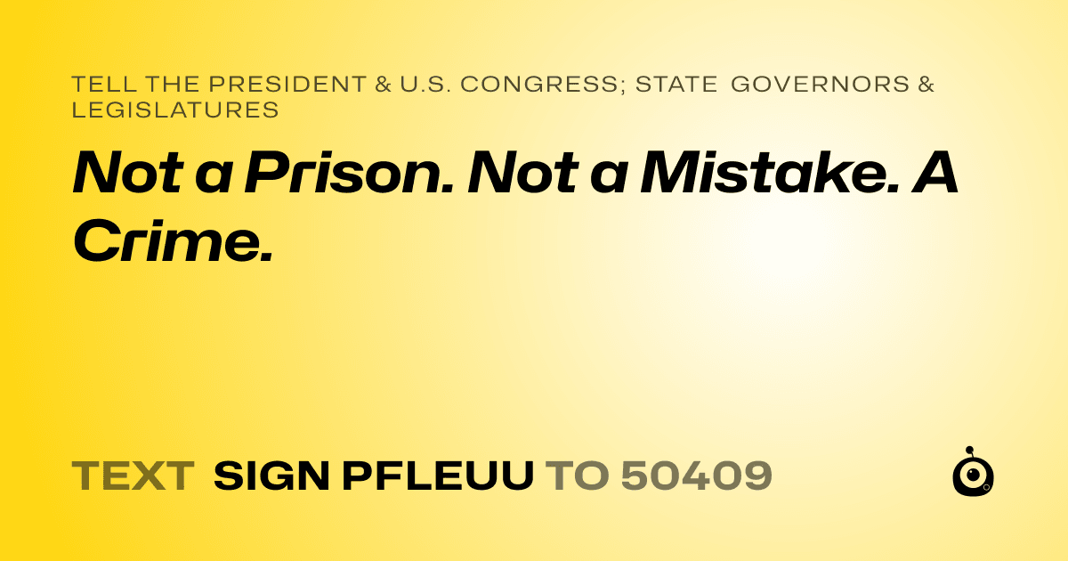 A shareable card that reads "tell the President & U.S. Congress; State Governors & Legislatures: Not a Prison. Not a Mistake. A Crime." followed by "text sign PFLEUU to 50409"