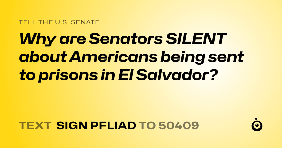A shareable card that reads "tell the U.S. Senate: Why are Senators SILENT about Americans being sent to prisons in El Salvador?" followed by "text sign PFLIAD to 50409"