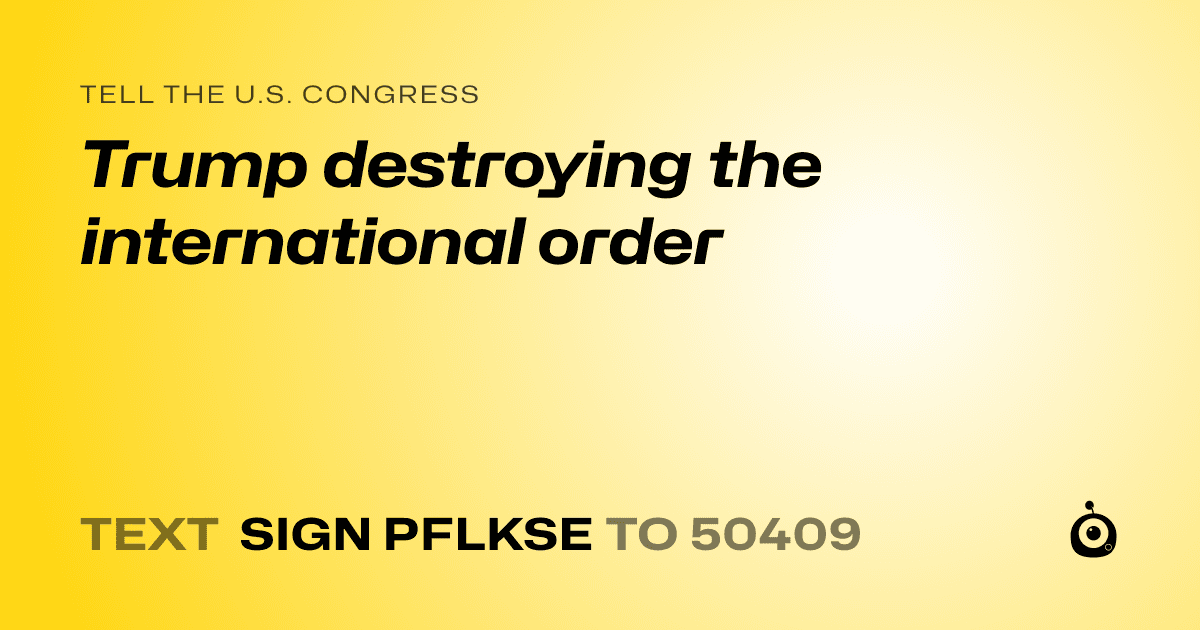 A shareable card that reads "tell the U.S. Congress: Trump destroying the international order" followed by "text sign PFLKSE to 50409"