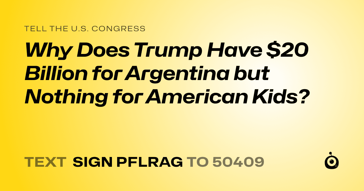 A shareable card that reads "tell the U.S. Congress: Why Does Trump Have $20 Billion for Argentina but Nothing for American Kids?" followed by "text sign PFLRAG to 50409"