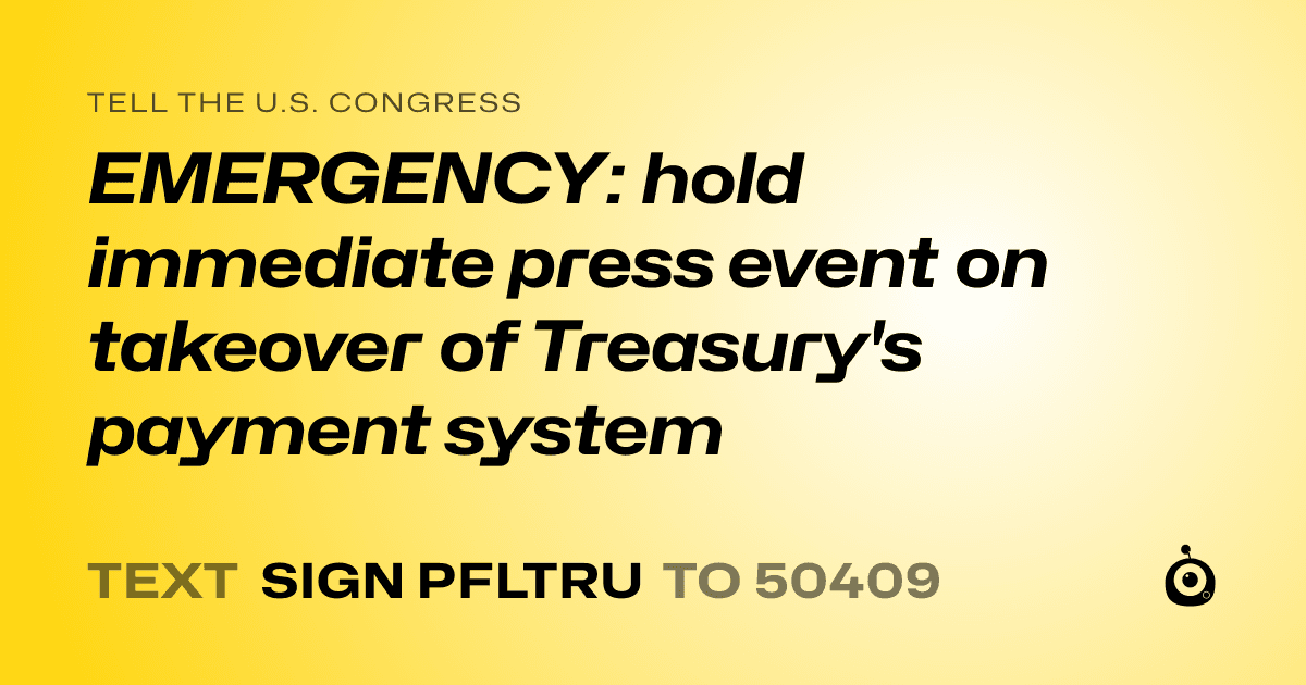A shareable card that reads "tell the U.S. Congress: EMERGENCY: hold immediate press event on takeover of Treasury's payment system" followed by "text sign PFLTRU to 50409"