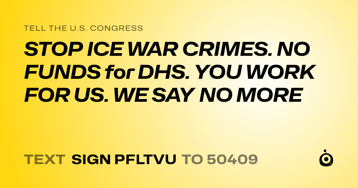 A shareable card that reads "tell the U.S. Congress: STOP ICE WAR CRIMES. NO FUNDS for DHS. YOU WORK FOR US. WE SAY NO MORE" followed by "text sign PFLTVU to 50409"