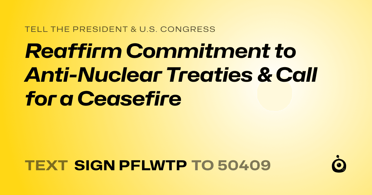 A shareable card that reads "tell the President & U.S. Congress: Reaffirm Commitment to Anti-Nuclear Treaties & Call for a Ceasefire" followed by "text sign PFLWTP to 50409"