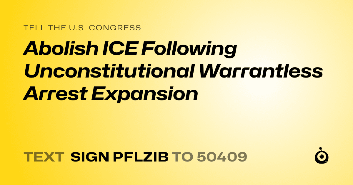 A shareable card that reads "tell the U.S. Congress: Abolish ICE Following Unconstitutional Warrantless Arrest Expansion" followed by "text sign PFLZIB to 50409"