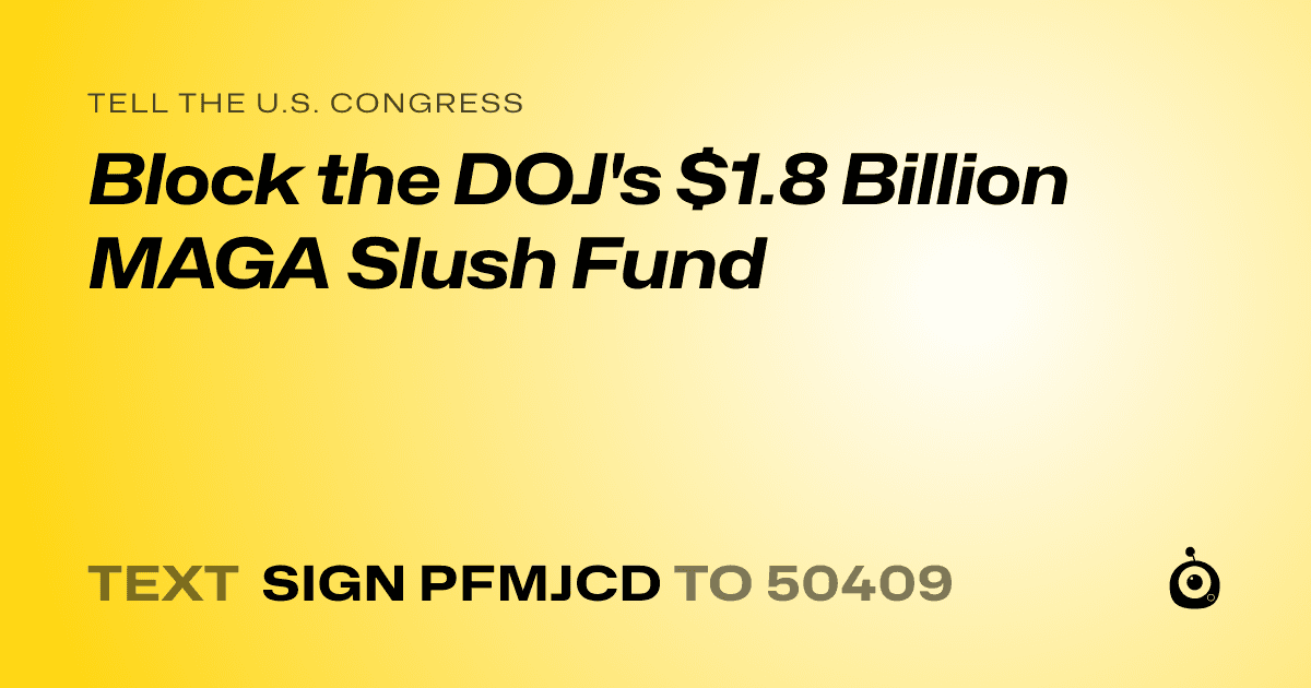 A shareable card that reads "tell the U.S. Congress: Block the DOJ's $1.8 Billion MAGA Slush Fund" followed by "text sign PFMJCD to 50409"