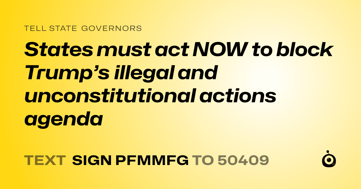 A shareable card that reads "tell State Governors: States must act NOW to block Trump’s illegal and unconstitutional actions agenda" followed by "text sign PFMMFG to 50409"
