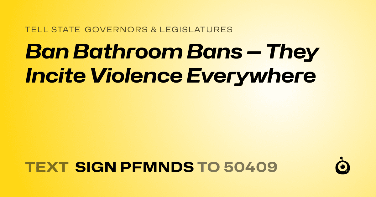 A shareable card that reads "tell State Governors & Legislatures: Ban Bathroom Bans — They Incite Violence Everywhere" followed by "text sign PFMNDS to 50409"
