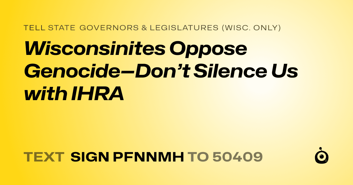 A shareable card that reads "tell State Governors & Legislatures (Wisc. only): Wisconsinites Oppose Genocide—Don’t Silence Us with IHRA" followed by "text sign PFNNMH to 50409"