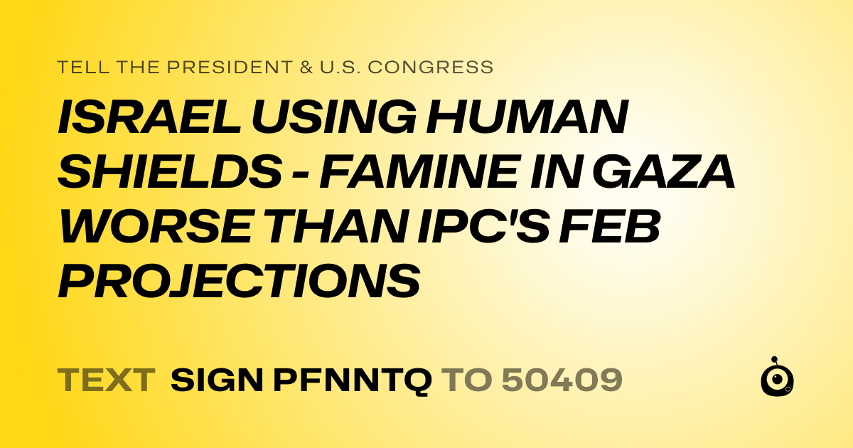A shareable card that reads "tell the President & U.S. Congress: ISRAEL USING HUMAN SHIELDS - FAMINE IN GAZA WORSE THAN IPC'S FEB PROJECTIONS" followed by "text sign PFNNTQ to 50409"