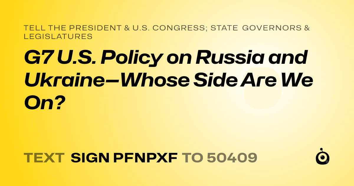 A shareable card that reads "tell the President & U.S. Congress; State Governors & Legislatures: G7 U.S. Policy on Russia and Ukraine—Whose Side Are We On?" followed by "text sign PFNPXF to 50409"
