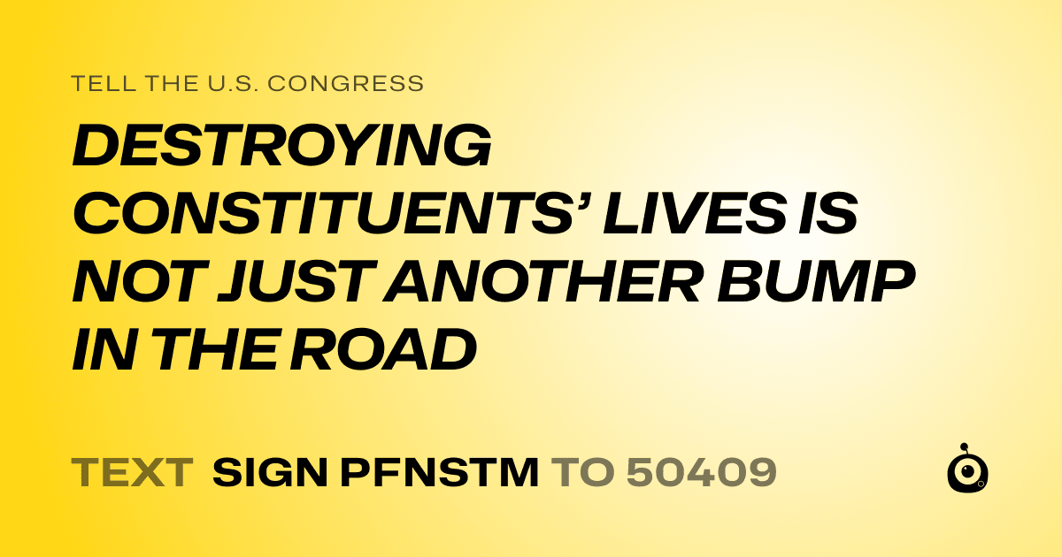A shareable card that reads "tell the U.S. Congress: DESTROYING CONSTITUENTS’ LIVES IS NOT JUST ANOTHER BUMP IN THE ROAD" followed by "text sign PFNSTM to 50409"