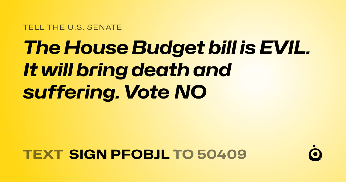 A shareable card that reads "tell the U.S. Senate: The House Budget bill is EVIL. It will bring death and suffering. Vote NO" followed by "text sign PFOBJL to 50409"
