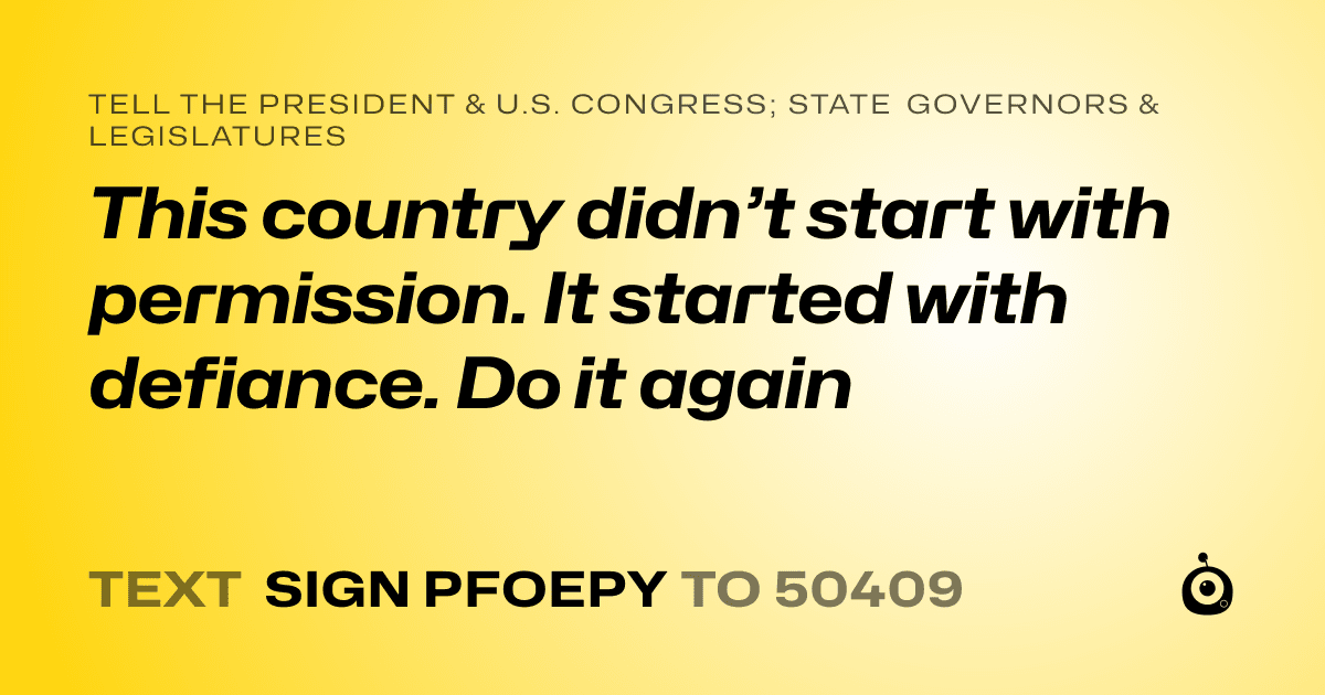 A shareable card that reads "tell the President & U.S. Congress; State Governors & Legislatures: This country didn’t start with permission. It started with defiance. Do it again" followed by "text sign PFOEPY to 50409"