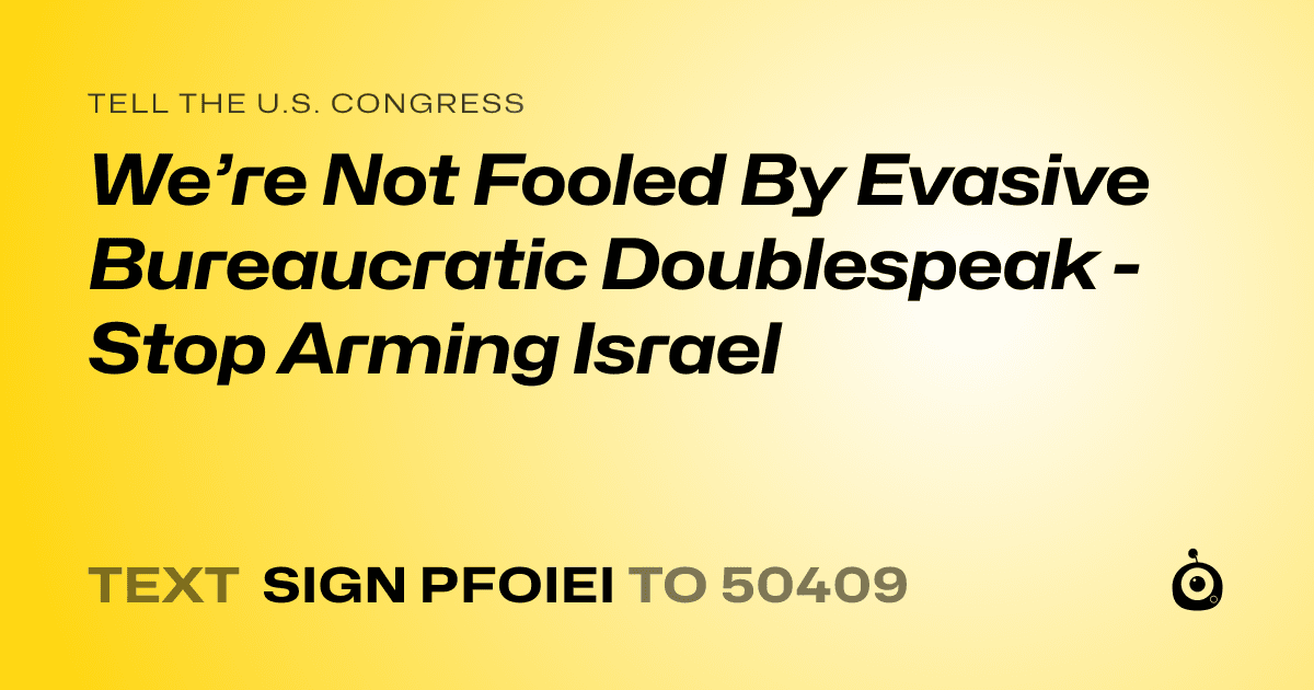 A shareable card that reads "tell the U.S. Congress: We’re Not Fooled By Evasive Bureaucratic Doublespeak - Stop Arming Israel" followed by "text sign PFOIEI to 50409"