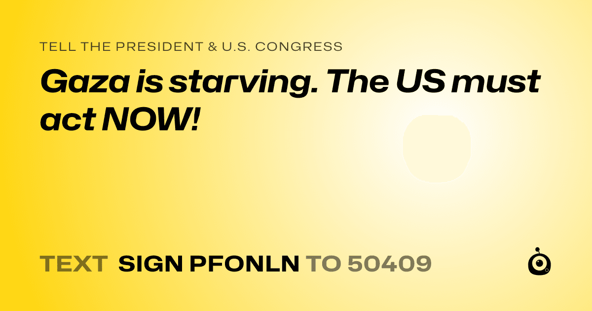 A shareable card that reads "tell the President & U.S. Congress: Gaza is starving. The US must act NOW!" followed by "text sign PFONLN to 50409"