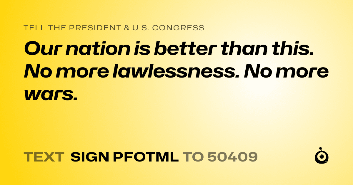 A shareable card that reads "tell the President & U.S. Congress: Our nation is better than this. No more lawlessness. No more wars." followed by "text sign PFOTML to 50409"