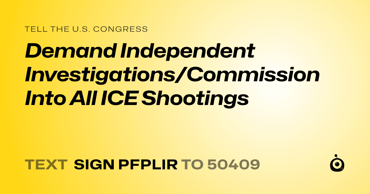 A shareable card that reads "tell the U.S. Congress: Demand Independent Investigations/Commission  Into All ICE Shootings" followed by "text sign PFPLIR to 50409"