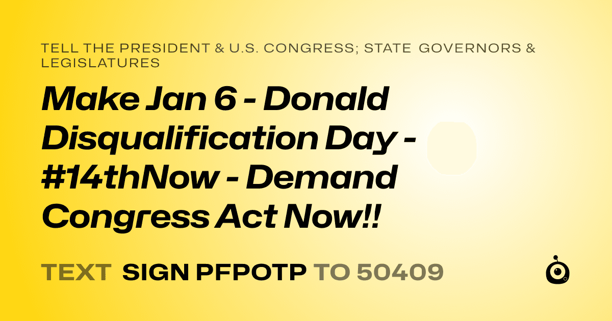 A shareable card that reads "tell the President & U.S. Congress; State Governors & Legislatures: Make Jan 6 - Donald Disqualification Day - #14thNow - Demand Congress Act Now!!" followed by "text sign PFPOTP to 50409"