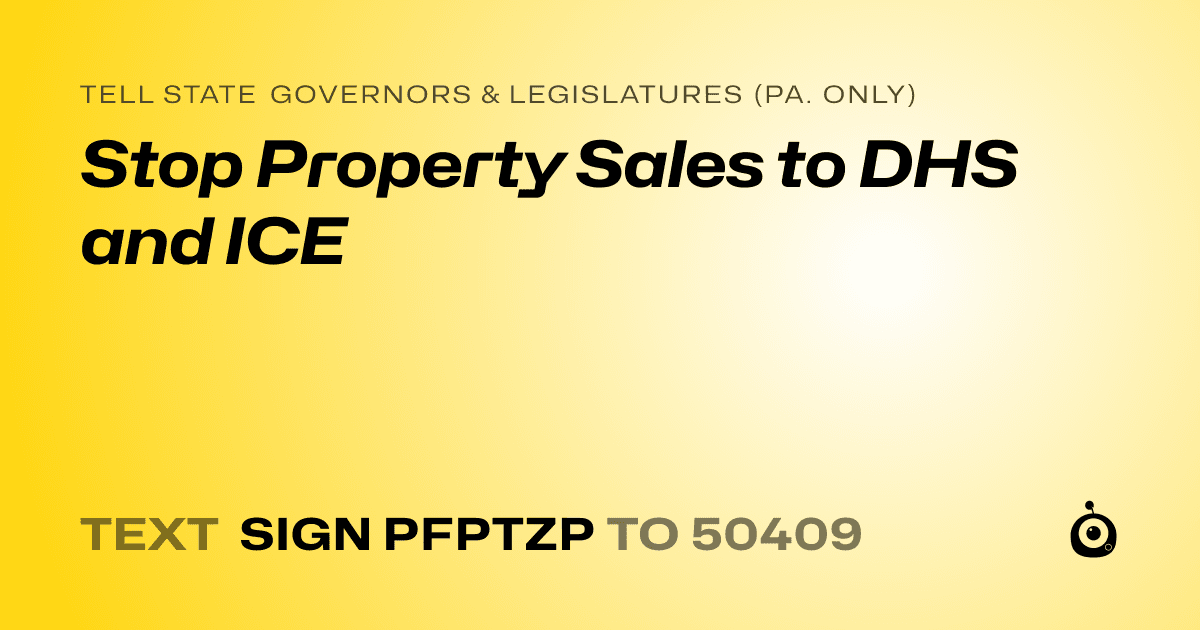 A shareable card that reads "tell State Governors & Legislatures (Pa. only): Stop Property Sales to DHS and ICE" followed by "text sign PFPTZP to 50409"