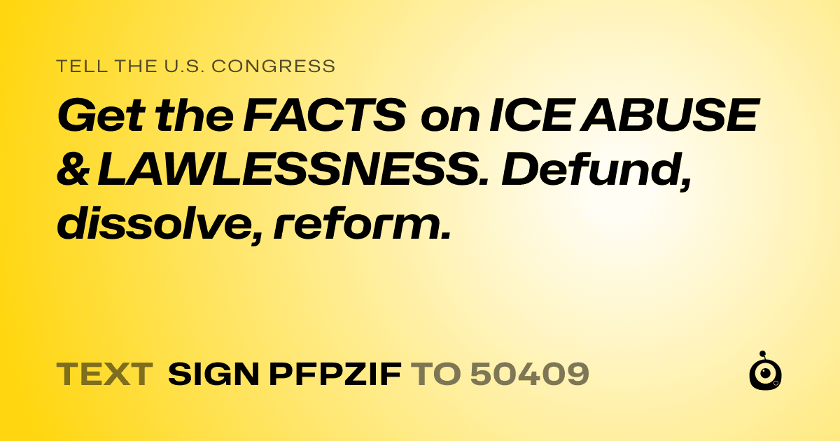 A shareable card that reads "tell the U.S. Congress: Get the FACTS on ICE ABUSE & LAWLESSNESS. Defund, dissolve, reform." followed by "text sign PFPZIF to 50409"