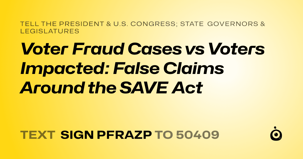 A shareable card that reads "tell the President & U.S. Congress; State Governors & Legislatures: Voter Fraud Cases vs Voters Impacted: False Claims Around the SAVE Act" followed by "text sign PFRAZP to 50409"