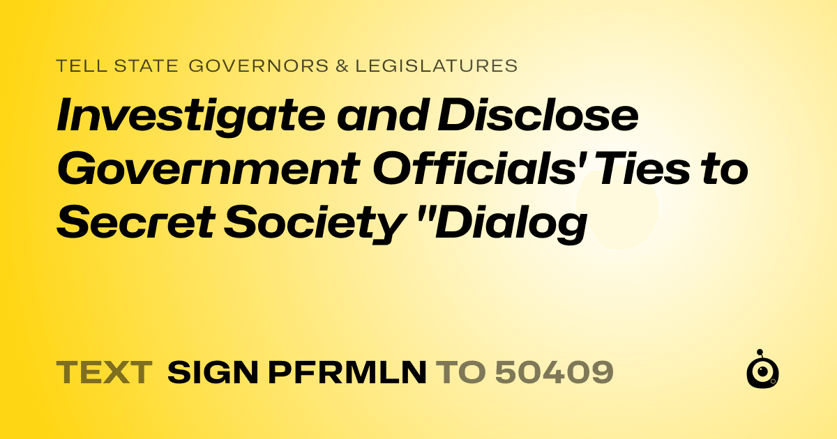 A shareable card that reads "tell State Governors & Legislatures: Investigate and Disclose Government Officials' Ties to Secret Society "Dialog" followed by "text sign PFRMLN to 50409"