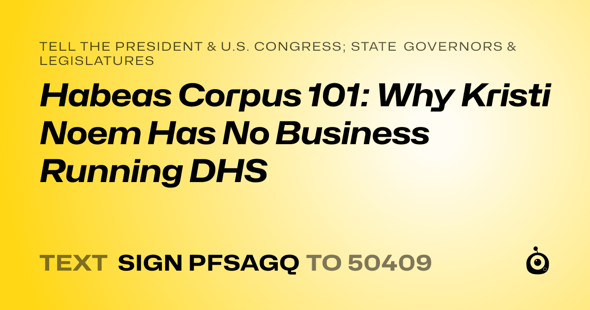 A shareable card that reads "tell the President & U.S. Congress; State Governors & Legislatures: Habeas Corpus 101: Why Kristi Noem Has No Business Running DHS" followed by "text sign PFSAGQ to 50409"