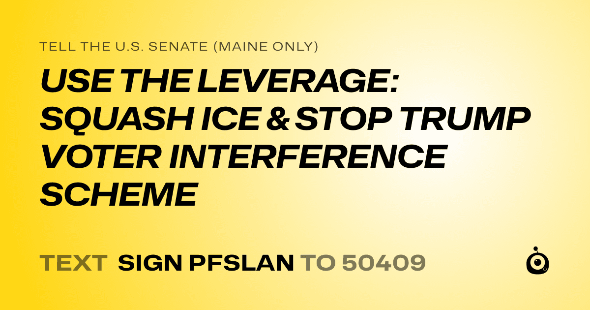 A shareable card that reads "tell the U.S. Senate (Maine only): USE THE LEVERAGE: SQUASH ICE & STOP TRUMP VOTER INTERFERENCE SCHEME" followed by "text sign PFSLAN to 50409"