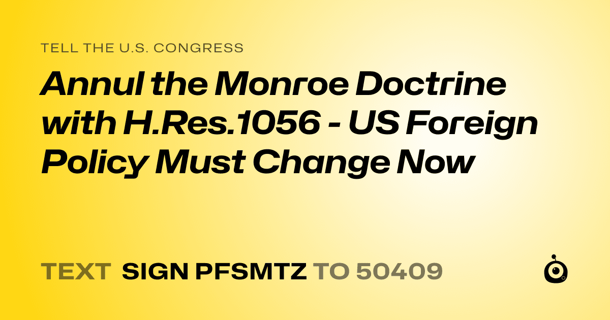 A shareable card that reads "tell the U.S. Congress: Annul the Monroe Doctrine with H.Res.1056 - US Foreign Policy Must Change Now" followed by "text sign PFSMTZ to 50409"