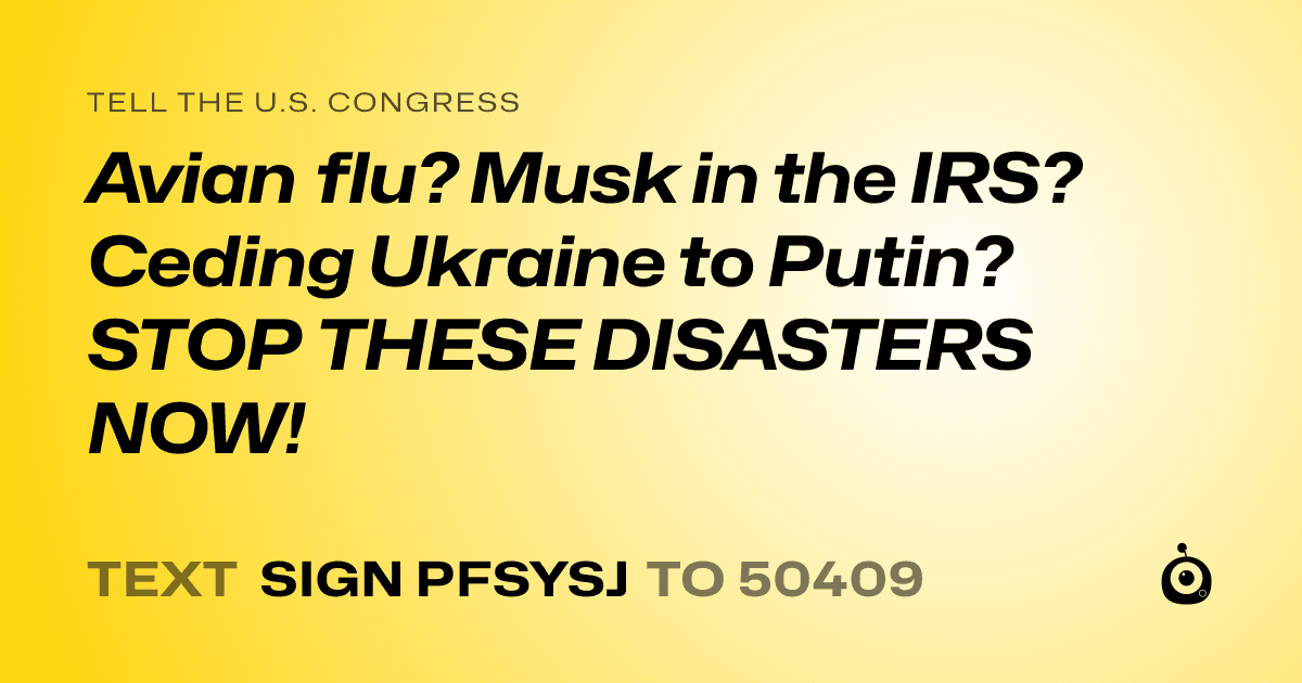 A shareable card that reads "tell the U.S. Congress: Avian flu? Musk in the IRS? Ceding Ukraine to Putin? STOP THESE DISASTERS NOW!" followed by "text sign PFSYSJ to 50409"