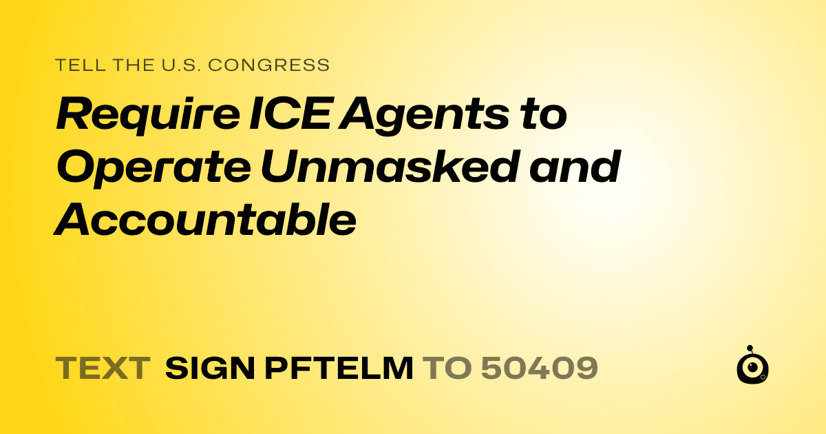 A shareable card that reads "tell the U.S. Congress: Require ICE Agents to Operate Unmasked and Accountable" followed by "text sign PFTELM to 50409"