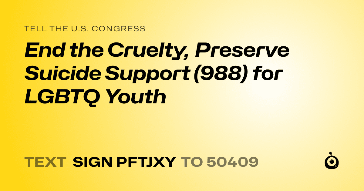 A shareable card that reads "tell the U.S. Congress: End the Cruelty, Preserve Suicide Support (988) for LGBTQ Youth" followed by "text sign PFTJXY to 50409"