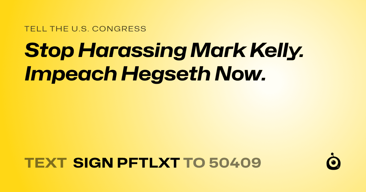 A shareable card that reads "tell the U.S. Congress: Stop Harassing Mark Kelly.  Impeach Hegseth Now." followed by "text sign PFTLXT to 50409"