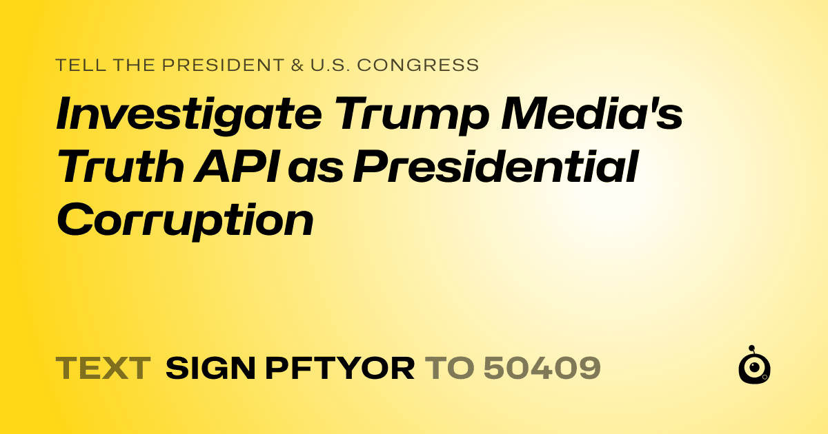 A shareable card that reads "tell the President & U.S. Congress: Investigate Trump Media's Truth API as Presidential Corruption" followed by "text sign PFTYOR to 50409"