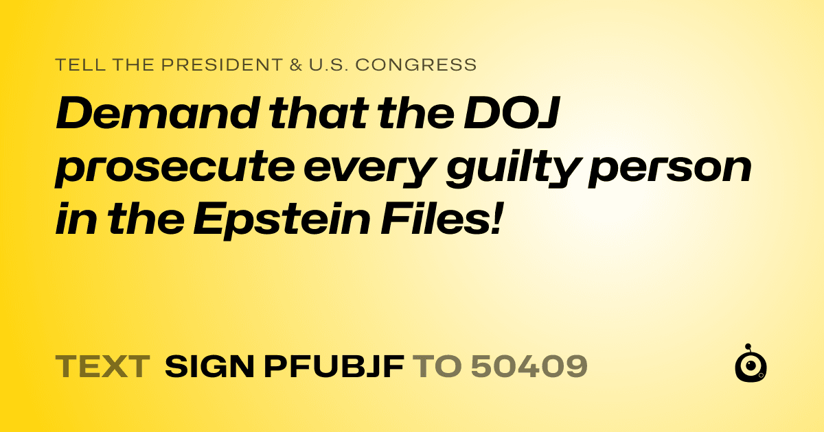 A shareable card that reads "tell the President & U.S. Congress: Demand that the DOJ prosecute every guilty person in the Epstein Files!" followed by "text sign PFUBJF to 50409"