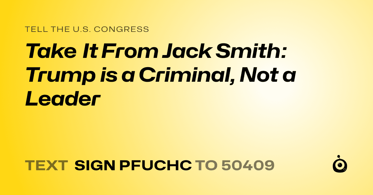 A shareable card that reads "tell the U.S. Congress: Take It From Jack Smith: Trump is a Criminal, Not a Leader" followed by "text sign PFUCHC to 50409"