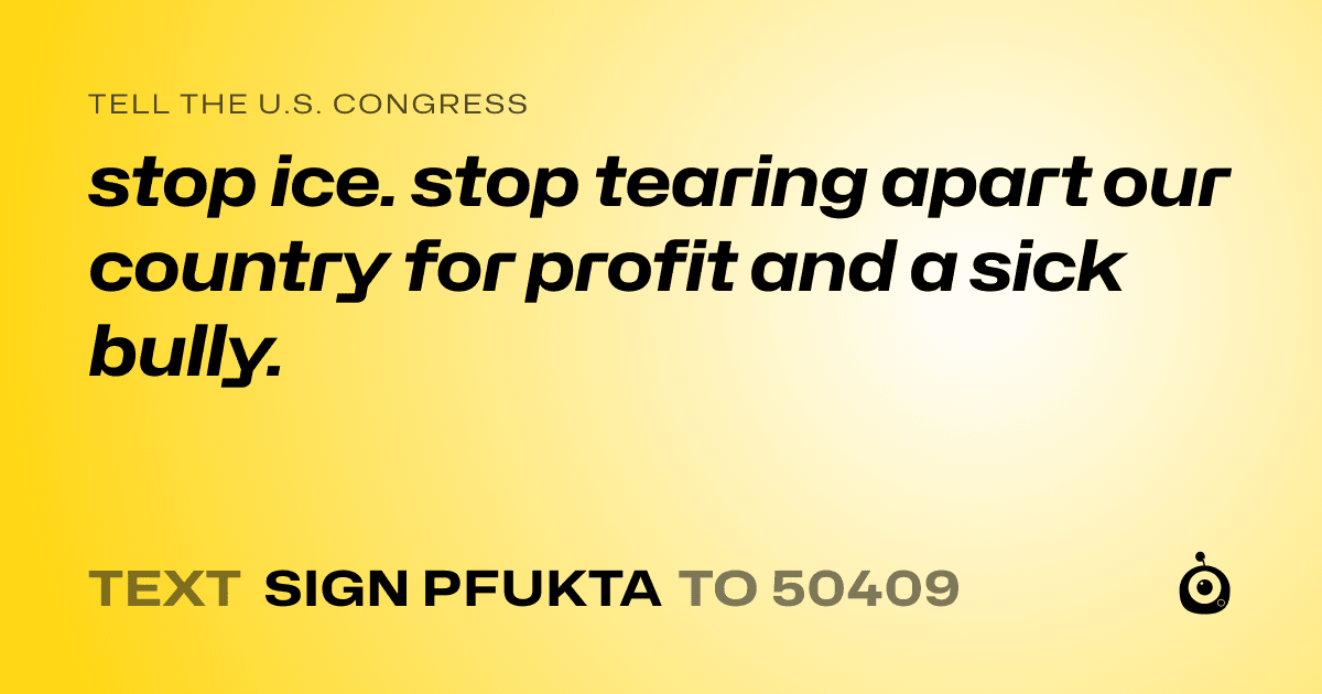 A shareable card that reads "tell the U.S. Congress: stop ice. stop tearing apart our country for profit and a sick bully." followed by "text sign PFUKTA to 50409"