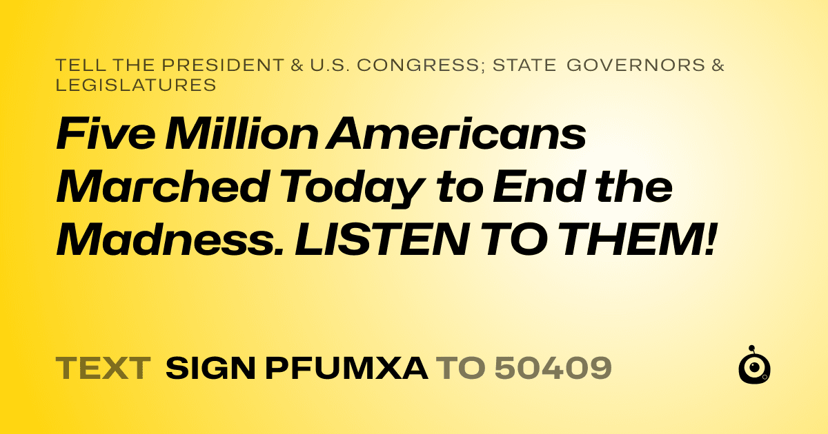 A shareable card that reads "tell the President & U.S. Congress; State Governors & Legislatures: Five Million Americans Marched Today to End the Madness. LISTEN TO THEM!" followed by "text sign PFUMXA to 50409"