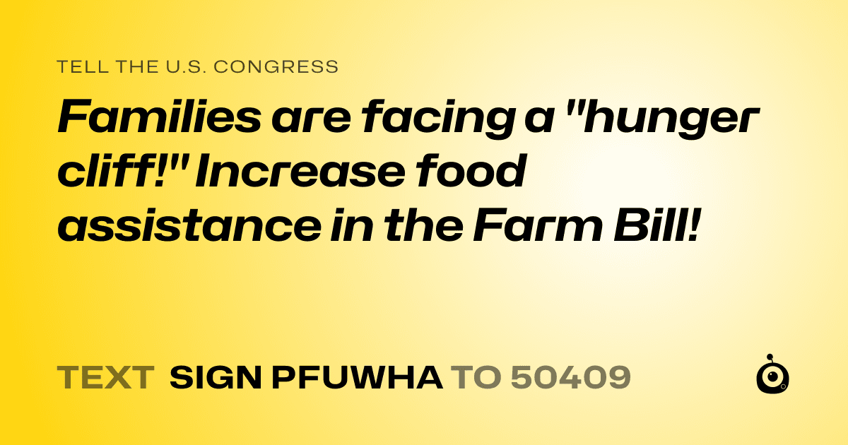 A shareable card that reads "tell the U.S. Congress: Families are facing a "hunger cliff!" Increase food assistance in the Farm Bill!" followed by "text sign PFUWHA to 50409"