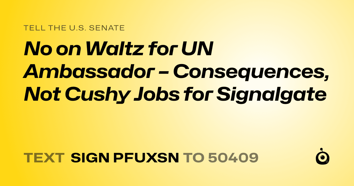 A shareable card that reads "tell the U.S. Senate: No on Waltz for UN Ambassador – Consequences, Not Cushy Jobs for Signalgate" followed by "text sign PFUXSN to 50409"