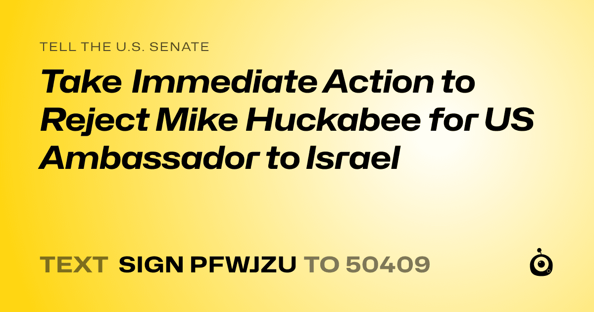 A shareable card that reads "tell the U.S. Senate: Take Immediate Action to Reject Mike Huckabee for US Ambassador to Israel" followed by "text sign PFWJZU to 50409"